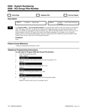 Page 8300508 - ACI Group Pilot Number
  Sorts Data   Updates CEU   Can be Copied
Description
 124i Available — eight groups. 384i Available — each Tenant Group has
32 groups.
INUse Program 0508 — ACI Group Pilot Number to assign the pilot number to the ACI Groups set in Program
1303. The range is 200-799. To call an ACI software port within the group, users dial the pilot number. Nor-
mally, you should use unassigned extension numbers (e.g., 600) for the pilot numbers. If you want to use an ex-
tension number...