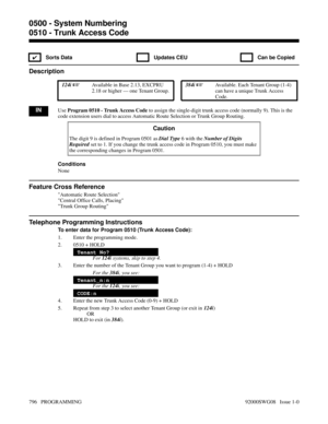 Page 8320510 - Trunk Access Code
✔  Sorts Data   Updates CEU   Can be Copied
Description
 124i Available in Base 2.13, EXCPRU
2.18 or higher — one Tenant Group. 384i Available. Each Tenant Group (1-4)
can have a unique Trunk Access
Code.
INUse Program 0510 - Trunk Access Code to assign the single-digit trunk access code (normally 9). This is the
code extension users dial to access Automatic Route Selection or Trunk Group Routing.
Caution
The digit 9 is defined in Program 0501 as Dial Type 6 with the Number of...