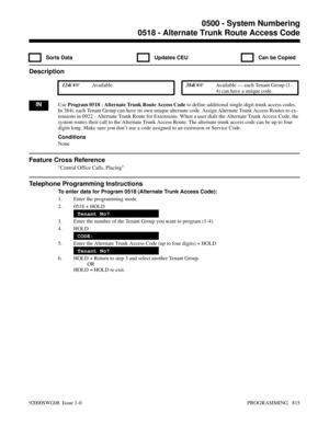 Page 8510518 - Alternate Trunk Route Access Code
  Sorts Data   Updates CEU   Can be Copied
Description
 124i Available. 384i Available — each Tenant Group (1-
4) can have a unique code.
INUse Program 0518 - Alternate Trunk Route Access Code to define additional single-digit trunk access codes.
In 384i, each Tenant Group can have its own unique alternate code. Assign Alternate Trunk Access Routes to ex-
tensions in 0922 - Alternate Trunk Route for Extensions. When a user dials the Alternate Trunk Access Code,...