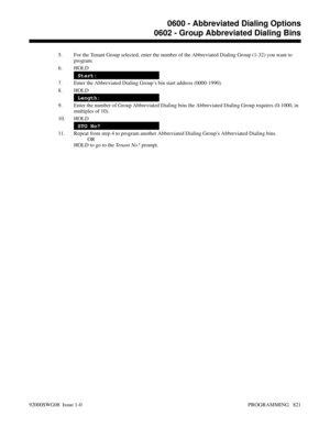 Page 8575. For the Tenant Group selected, enter the number of the Abbreviated Dialing Group (1-32) you want to
program.
6. HOLD
Start:
7. Enter the Abbreviated Dialing Group’s bin start address (0000-1990).
8. HOLD
Length:
9. Enter the number of Group Abbreviated Dialing bins the Abbreviated Dialing Group requires (0-1000, in
multiples of 10).
10. HOLD
STG No?
11. Repeat from step 4 to program another Abbreviated Dialing Group’s Abbreviated Dialing bins.
OR
HOLD to go to the Tenant No? prompt.
0600 - Abbreviated...