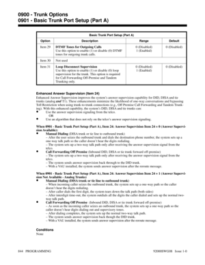 Page 880Basic Trunk Port Setup (Part A)
Option Description Range Default
Item 29DTMF Tones for Outgoing Calls
Use this option to enable (1) or disable (0) DTMF
tones for outgoing trunk calls.0 (Disabled)
1 (Enabled)0 (Disabled)
Item 30 Not used
Item 31Loop Disconnect Supervision
Use this option to enable (1) or disable (0) loop
supervision for the trunk. This option is required
for Call Forwarding Off-Premise and Tandem
Trunking only.0 (Disabled)
1 (Enabled)0 (Disabled)
Enhanced Answer Supervision (Item 24)...