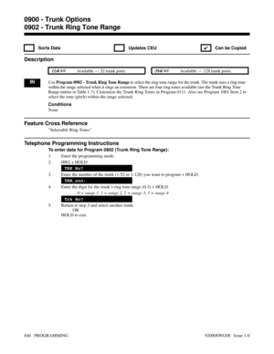 Page 8820902 - Trunk Ring Tone Range
 Sorts Data  Updates CEU
✔  Can be Copied
Description
 124i Available — 52 trunk ports. 384i Available — 128 trunk ports.
INUse Program 0902 - Trunk Ring Tone Range to select the ring tone range for the trunk. The trunk uses a ring tone
within the range selected when it rings an extension. There are four ring tones available (see the Trunk Ring Tone
Range entries in Table 1-7). Customize the Trunk Ring Tones in Program 0111. Also see Program 1001 Item 2 to
select the tone...