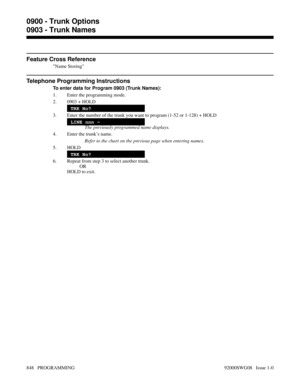 Page 884Feature Cross Reference
Name Storing
Telephone Programming Instructions
To enter data for Program 0903 (Trunk Names):
1. Enter the programming mode.
2. 0903 + HOLD
TRK No?
3. Enter the number of the trunk you want to program (1-52 or 1-128) + HOLD
LINE nnn -
The previously programmed name displays.
4. Enter the trunk’s name.
Refer to the chart on the previous page when entering names.
5. HOLD
TRK No?
6. Repeat from step 3 to select another trunk.
OR
HOLD to exit.
0900 - Trunk Options
0903 - Trunk Names...