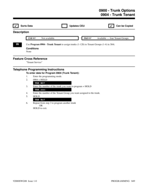 Page 8850904 - Trunk Tenant
✔ Sorts Data  Updates CEU
✔  Can be Copied
Description
 124i Not available. 384i Available — four Tenant Groups.
INUse Program 0904 - Trunk Tenant to assign trunks (1-128) to Tenant Groups (1-4) in 384i.
Conditions
None
Feature Cross Reference
Tenant Service
Telephone Programming Instructions
To enter data for Program 0904 (Trunk Tenant):
1. Enter the programming mode.
2. 0904 + HOLD
TRK NO?
3. Enter the number of the trunk you want to program + HOLD
TRK_nnn:
4. Enter the number of...