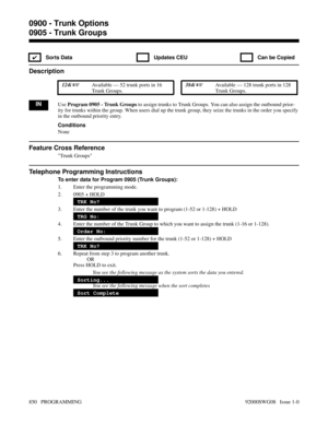 Page 8860905 - Trunk Groups
✔  Sorts Data   Updates CEU   Can be Copied
Description
 124i Available — 52 trunk ports in 16
Trunk Groups. 384i Available — 128 trunk ports in 128
Trunk Groups.
INUse Program 0905 - Trunk Groups to assign trunks to Trunk Groups. You can also assign the outbound prior-
ity for trunks within the group. When users dial up the trunk group, they seize the trunks in the order you specify
in the outbound priority entry.
Conditions
None
Feature Cross Reference
Trunk Groups
Telephone...