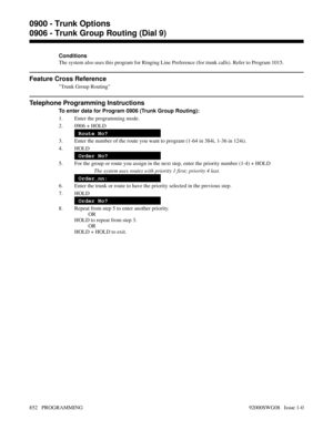 Page 888Conditions
The system also uses this program for Ringing Line Preference (for trunk calls). Refer to Program 1015.
Feature Cross Reference
Trunk Group Routing
Telephone Programming Instructions
To enter data for Program 0906 (Trunk Group Routing):
1. Enter the programming mode.
2. 0906 + HOLD
Route No?
3. Enter the number of the route you want to program (1-64 in 384i, 1-36 in 124i).
4. HOLD
Order No?
5. For the group or route you assign in the next step, enter the priority number (1-4) + HOLD
The system...