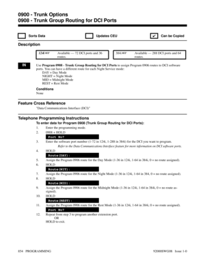 Page 8900908 - Trunk Group Routing for DCI Ports
 Sorts Data  Updates CEU
✔  Can be Copied
Description
 124i Available — 72 DCI ports and 36
routes. 384i Available — 288 DCI ports and 64
routes.
INUse Program 0908 - Trunk Group Routing for DCI Ports to assign Program 0906 routes to DCI software
ports. You can have a different route for each Night Service mode:
DAY = Day Mode
NIGHT = Night Mode
MID = Midnight Mode
REST = Rest Mode
Conditions
None
Feature Cross Reference
Data Communications Interface (DCI)...