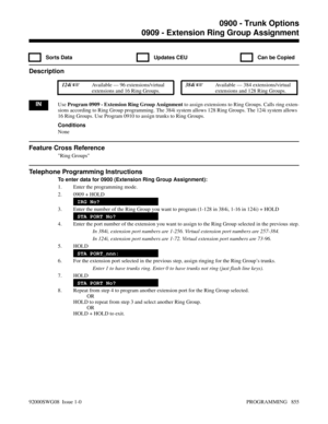 Page 8910909 - Extension Ring Group Assignment
  Sorts Data   Updates CEU   Can be Copied
Description
 124i Available — 96 extensions/virtual
extensions and 16 Ring Groups. 384i Available — 384 extensions/virtual
extensions and 128 Ring Groups.
INUse Program 0909 - Extension Ring Group Assignment to assign extensions to Ring Groups. Calls ring exten-
sions according to Ring Group programming. The 384i system allows 128 Ring Groups. The 124i system allows
16 Ring Groups. Use Program 0910 to assign trunks to...