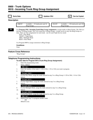 Page 8920910 - Incoming Trunk Ring Group Assignment
 Sorts Data  Updates CEU
✔  Can be Copied
Description
 124i Available — 52 trunk ports and 16
Ring Groups. 384i Available — 128 trunk ports and 128
Ring Groups.
INUse Program 1910 - Incoming Trunk Ring Group Assignment to assign trunks to Ring Groups. The 384i sys-
tem has 128 Ring Groups. The 124i system has 16 Ring Groups. A trunk can be in only one Ring Group at a
time. There are four assignments for each trunk - one for each Night Service mode:
DAY = Day...