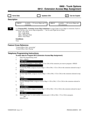 Page 8950912 - Extension Access Map Assignment
 Sorts Data  Updates CEU
✔  Can be Copied
Description
 124i Available — 52 Access Maps and 72
extensions. 384i Available — 128 Access Maps and
256 extensions.
INUse Program 0912 - Extension Access Map Assignment to assign Trunk Access Maps to extensions. Each ex-
tension can have four Access Map assignments —  one for each Night Service Mode:
DAY = Day Mode
NIT = Night Mode
MID = Midnight Mode
REST = Rest Mode
Conditions
None
Feature Cross Reference
Central Office...