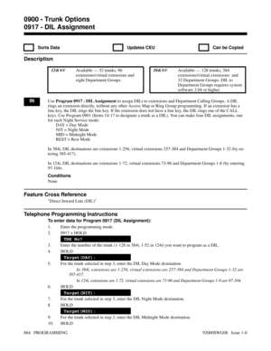 Page 9000917 - DIL Assignment
  Sorts Data   Updates CEU   Can be Copied
Description
 124i Available — 52 trunks, 96
extensions/virtual extensions and
eight Department Groups. 384i Available — 128 trunks, 384
extensions/virtual extensions  and
32 Department Groups. DIL to
Department Groups requires system
software 3.04 or higher.
INUse Program 0917 - DIL Assignment to assign DILs to extensions and Department Calling Groups. A DIL
rings an extension directly, without any other Access Map or Ring Group...