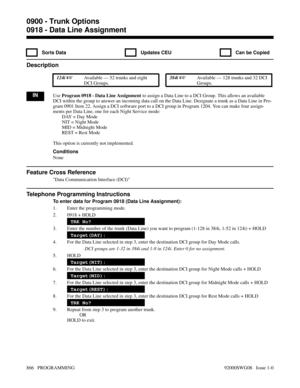 Page 9020918 - Data Line Assignment
  Sorts Data   Updates CEU   Can be Copied
Description
 124i Available — 52 trunks and eight
DCI Groups. 384i Available — 128 trunks and 32 DCI
Groups.
INUse Program 0918 - Data Line Assignment to assign a Data Line to a DCI Group. This allows an available
DCI within the group to answer an incoming data call on the Data Line. Designate a trunk as a Data Line in Pro-
gram 0901 Item 22. Assign a DCI software port to a DCI group in Program 1204. You can make four assign-
ments...