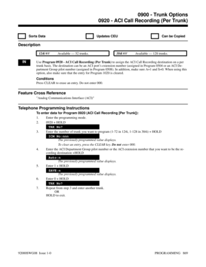 Page 9050920 - ACI Call Recording (Per Trunk)
  Sorts Data   Updates CEU   Can be Copied
Description
 124i Available — 52 trunks. 384i Available — 128 trunks.
INUse Program 0920 - ACI Call Recording (Per Trunk) to assign the ACI Call Recording destination on a per
trunk basis. The destination can be an ACI port’s extension number (assigned in Program 0504 or an ACI De-
partment Group pilot number (assigned in Program 0508). In addition, make sure A=1 and S=0. When using this
option, also make sure that the...