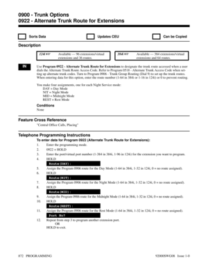 Page 9080922 - Alternate Trunk Route for Extensions
  Sorts Data   Updates CEU   Can be Copied
Description
 124i Available — 96 extensions/virtual
extensions and 36 routes. 384i Available — 384 extensions/virtual
extensions and 64 routes.
INUse Program 0922 - Alternate Trunk Route for Extensions to designate the trunk route accessed when a user
dials the Alternate Trunk Route Access Code. Refer to Program 0518 - Alternate Trunk Access Code when set-
ting up alternate trunk codes. Turn to Program 0906 - Trunk...