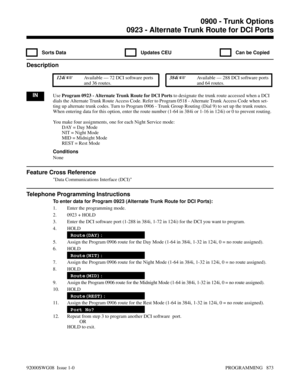 Page 9090923 - Alternate Trunk Route for DCI Ports
  Sorts Data   Updates CEU   Can be Copied
Description
 124i Available — 72 DCI software ports
and 36 routes. 384i Available — 288 DCI software ports
and 64 routes.
INUse Program 0923 - Alternate Trunk Route for DCI Ports to designate the trunk route accessed when a DCI
dials the Alternate Trunk Route Access Code. Refer to Program 0518 - Alternate Trunk Access Code when set-
ting up alternate trunk codes. Turn to Program 0906 - Trunk Group Routing (Dial 9) to...