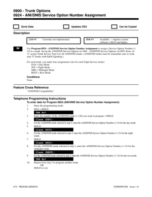 Page 9100924 - ANI/DNIS Service Option Number Assignment
  Sorts Data   Updates CEU   Can be Copied
Description
 124i Currently not implemented. 384i Available — requires system
software 3.06.02 and higher.
INUse Program 0924 - ANI/DNIS Service Option Number Assignment to assign a Service Option Number (1-
15) to a trunk. Set up the ANI/DNIS Service Options in 2404 - ANI/DNIS Service Options. In 0901 Items 14-
17, assign Trunk Service Type 6 to all ANI/DNIS trunks. (ANI/DNIS trunks must be immediate start or...