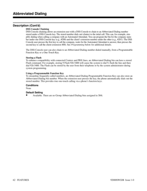 Page 92Description (Cont’d)
DSS Console Chaining
DSS Console chaining allows an extension user with a DSS Console to chain to an Abbreviated Dialing number
stored under a DSS Console key. The stored number dials out (chains) to the intial call. This can, for example, sim-
plify dialing when calling a company with an Automated Attendant. You can program the bin for the company num-
ber under one DSS Console key (e.g., #200) and the client’s extension number under the other (e.g., #201). The DSS
Console user...