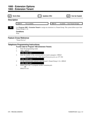 Page 9141002 - Extension Tenant
✔ Sorts Data  Updates CEU
✔  Can be Copied
Description
 124i Not available. 384i Available — four Tenant Groups.
INUse Program 1002 - Extension Tenant to assign an extension to a Tenant Group. The system allows up to four
Tenant Groups (1-4).
Conditions
None
Feature Cross Reference
Tenant Service
Telephone Programming Instructions
To enter data for Program 1002 (Extension Tenant):
1. Enter the programming mode.
2. 1002 + HOLD
STA PORT No?
3. Enter the number of the extension...