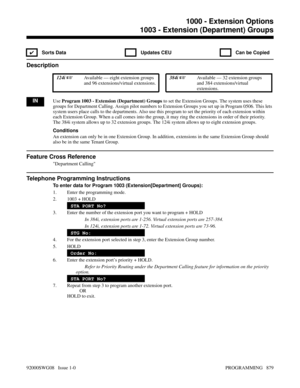 Page 9151003 - Extension (Department) Groups
✔  Sorts Data   Updates CEU   Can be Copied
Description
 124i Available — eight extension groups
and 96 extensions/virtual extensions. 384i Available — 32 extension groups
and 384 extensions/virtual
extensions.
INUse Program 1003 - Extension (Department) Groups to set the Extension Groups. The system uses these
groups for Department Calling. Assign pilot numbers to Extension Groups you set up in Program 0506. This lets
system users place calls to the departments....