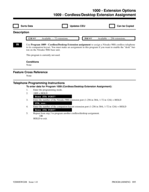 Page 9311009 - Cordless/Desktop Extension Assignment
  Sorts Data   Updates CEU   Can be Copied
Description
 124i Available — 72 extensions. 384i Available — 256 extensions.
INUse Program 1009 - Cordless/Desktop Extension assignment to assign a Nitsuko 900i cordless telephone
to its companion keyset. You must make an assignment in this program if you want to enable the desk but-
ton on the Nitsuko 900i base unit.
This program is currently not used.
Conditions
None
Feature Cross Reference
None
Telephone...