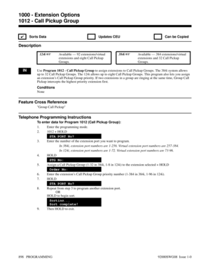 Page 9341012 - Call Pickup Group
✔  Sorts Data   Updates CEU   Can be Copied
Description
 124i Available — 92 extensions/virtual
extensions and eight Call Pickup
Groups. 384i Available — 384 extensions/virtual
extensions and 32 Call Pickup
Groups.
INUse Program 1012 - Call Pickup Group to assign extensions to Call Pickup Groups. The 384i system allows
up to 32 Call Pickup Groups. The 124i allows up to eight Call Pickup Groups. This program also lets you assign
an extension’s Call Pickup Group priority. If two...