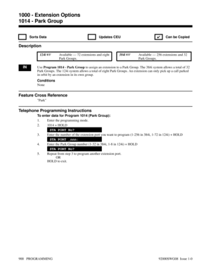 Page 9361014 - Park Group
 Sorts Data  Updates CEU
✔  Can be Copied
Description
 124i Available — 72 extensions and eight
Park Groups. 384i Available — 256 extensions and 32
Park Groups.
INUse Program 1014 - Park Group to assign an extension to a Park Group. The 384i system allows a total of 32
Park Groups. The 124i system allows a total of eight Park Groups. An extension can only pick up a call parked
in orbit by an extension in its own group.
Conditions
None
Feature Cross Reference
Park
Telephone Programming...