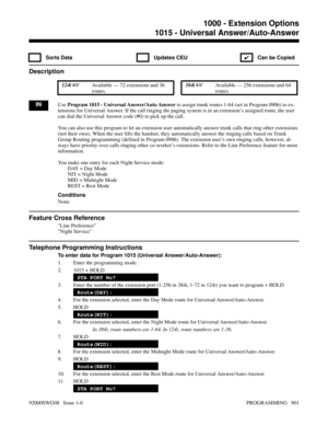 Page 9371015 - Universal Answer/Auto-Answer
 Sorts Data  Updates CEU
✔  Can be Copied
Description
 124i Available — 72 extensions and 36
routes. 384i Available — 256 extensions and 64
routes.
INUse Program 1015 - Universal Answer/Auto Answer to assign trunk routes 1-64 (set in Program 0906) to ex-
tensions for Universal Answer. If the call ringing the paging system is in an extension’s assigned route, the user
can dial the Universal Answer code (#0) to pick up the call.
You can also use this program to let an...