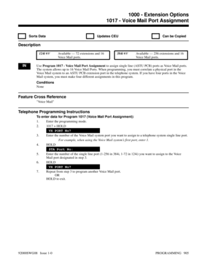 Page 9411017 - Voice Mail Port Assignment
  Sorts Data   Updates CEU   Can be Copied
Description
 124i Available — 72 extensions and 16
Voice Mail ports. 384i Available — 256 extensions and 16
Voice Mail ports.
INUse Program 1017 - Voice Mail Port Assignment to assign single line (ASTU PCB) ports as Voice Mail ports.
The system allows up to 16 Voice Mail Ports. When programming, you must correlate a physical port in the
Voice Mail system to an ASTU PCB extension port in the telephone system. If you have four...