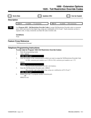 Page 9491025 - Toll Restriction Override Codes
  Sorts Data   Updates CEU   Can be Copied
Description
 124i Available — 72 extensions. 384i Available — 256 extensions.
SAUse Program 1025 - Toll Restriction Override Codes to assign Toll Restriction Override codes to extension
ports. Each code must be four digits long, using any combination of 0-9, # and *. Each extension can have a
separate code, or many extensions can share the same override code.
Conditions
None
Feature Cross Reference
Toll Restriction...