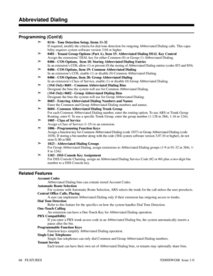 Page 96Programming (Cont’d)
➣
0116 - Tone Detection Setup, Items 11-32
If required, modify the criteria for dial tone detection for outgoing Abbreviated Dialing calls. This capa-
bility requires system software version 3.04 or higher.
➣0401 - Tenant Group Options (Part A), Item 15: Abbreviated Dialing DIAL Key Control
Assign the extensions’ DIAL key for either Common (0) or Group (1) Abbreviated Dialing.
➣0406 - COS Options,  Item 18: Storing Abbreviated Dialing Entries
In an extension’s COS, allow (1) or...