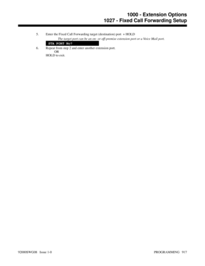 Page 9535. Enter the Fixed Call Forwarding target (destination) port  + HOLD
The target port can be an on- or off-premise extension port or a Voice Mail port.
STA PORT No?
6. Repeat from step 2 and enter another extension port.
OR
HOLD to exit.
1000 - Extension Options
1027 - Fixed Call Forwarding Setup
92000SWG08   Issue 1-0 PROGRAMMING   917 