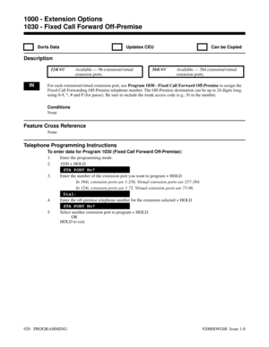 Page 9561030 - Fixed Call Forward Off-Premise
  Sorts Data   Updates CEU   Can be Copied
Description
 124i Available — 96 extension/virtual
extension ports. 384i Available — 384 extension/virtual
extension ports.
INFor each extension/virtual extension port, use Program 1030 - Fixed Call Forward Off-Premise to assign the
Fixed Call Forwarding Off-Premise telephone number. The Off-Premise destination can be up to 24 digits long,
using 0-9, *, # and P (for pause). Be sure to include the trunk access code (e.g.,...