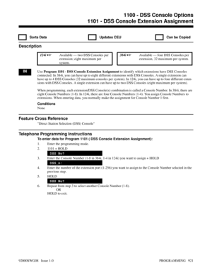 Page 9571100 - DSS Console Options1101 - DSS Console Extension Assignment
  Sorts Data   Updates CEU   Can be Copied
Description
 124i Available — two DSS Consoles per
extension; eight maximum per
system. 384i Available — four DSS Consoles per
extension, 32 maximum per system.
INUse Program 1101 - DSS Console Extension Assignment to identify which extensions have DSS Consoles
connected. In 384i, you can have up to eight different extensions with DSS Consoles. A single extension can
have up to 4 DSS Consoles...