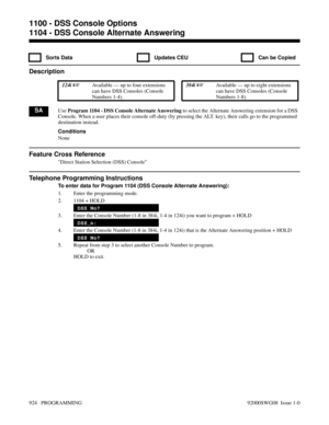 Page 9601104 - DSS Console Alternate Answering
  Sorts Data   Updates CEU   Can be Copied
Description
 124i Available — up to four extensions
can have DSS Consoles (Console
Numbers 1-4). 384i Available — up to eight extensions
can have DSS Consoles (Console
Numbers 1-8).
SAUse Program 1104 - DSS Console Alternate Answering to select the Alternate Answering extension for a DSS
Console. When a user places their console off-duty (by pressing the ALT. key), their calls go to the programmed
destination instead....