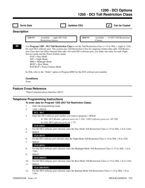 Page 9751205 - DCI Toll Restriction Class
 Sorts Data  Updates CEU
✔  Can be Copied
Description
 124i Available — eight DCI Toll
Restriction classes. 384i Available — 15 DCI Toll Restriction
Classes.
INUse Program 1205 - DCI Toll Restriction Class to set the Toll Restriction Class (1-15 in 384i, 1-eight in 124i)
for each DCI software port. The system uses Toll Restriction Class for outgoing (trunk) data calls. Toll Restric-
tion Class does not affect internal data calls. For each DCI software port, you make...