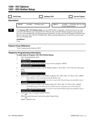 Page 9781207 - DCI Hotline Setup
  Sorts Data   Updates CEU   Can be Copied
Description
 124i Available — 24 Hotline pairs. 384i Available — 50 Hotline pairs in each
of four Tenant Groups.
INUse Program 1207 - DCI Hotline Setup to set up a DCI Hotline (nailed-up connection) between an exten-
sion with a DCI Module and a destination DCI. When the user at the DCI Hotline originator presses the data
key, the system automatically calls the programmed destination. In 384i, each Tenant Group has 50 Hotline pairs...