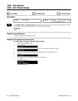 Page 9801302 - ACI Tenant Group
✔  Sorts Data   Updates CEU   Can be Copied
Description
 124i Not available. 384i Available — 192 ACI software ports
(64 3-ACI Modules max.).
INUse Program 1302 - ACI Tenant Group to assign an ACI software port (1-192) to a Tenant Group (1-4). Refer
to the Order option in Program 0005 for the ACI software port number.
Conditions
None
Feature Cross Reference
Analog Communications Interface (ACI)
Telephone Programming Instructions
To enter data for Program 1302 (ACI Tenant...