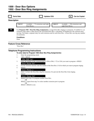 Page 9841502 - Door Box Ring Assignments
 Sorts Data  Updates CEU
✔  Can be Copied
Description
 124i Available — 72 extensions and eight
Door Boxes. 384i Available — 256 extensions and
eight Door Boxes.
INUse Program 1502 - Door Box Ring Assignments to assign Door Box ringing to extensions. If enabled (1), an
extension rings when a caller presses the associated Door Box’s call button. If disabled (0), the extension does
not ring. You make a separate entry for each extension and for each Door Box. A Door Box...