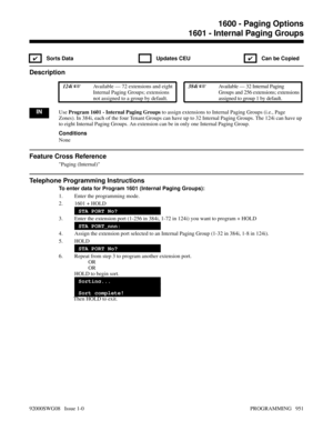 Page 9871600 - Paging Options1601 - Internal Paging Groups
✔ Sorts Data  Updates CEU
✔  Can be Copied
Description
 124i Available — 72 extensions and eight
Internal Paging Groups; extensions
not assigned to a group by default. 384i Available — 32 Internal Paging
Groups and 256 extensions; extensions
assigned to group 1 by default.
INUse Program 1601 - Internal Paging Groups to assign extensions to Internal Paging Groups (i.e., Page
Zones). In 384i, each of the four Tenant Groups can have up to 32 Internal...