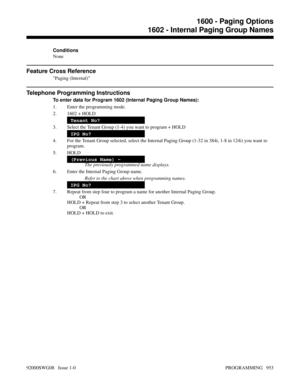 Page 989Conditions
None
Feature Cross Reference
Paging (Internal)
Telephone Programming Instructions
To enter data for Program 1602 (Internal Paging Group Names):
1. Enter the programming mode.
2. 1602 + HOLD
Tenant No?
3. Select the Tenant Group (1-4) you want to program + HOLD
IPG No?
4. For the Tenant Group selected, select the Internal Paging Group (1-32 in 384i, 1-8 in 124i) you want to
program.
5. HOLD
(Previous Name) -
The previously programmed name displays.
6. Enter the Internal Paging Group name.
Refer...