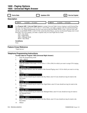 Page 9941605 - Universal Night Answer
 Sorts Data  Updates CEU
✔  Can be Copied
Description
 124i Available — 52 trunks. 384i Available — 128 trunks.
INUse Program 1605 - Universal Night Answer to assign Universal Night Answer ringing to each External Pag-
ing zone. For each trunk port (1-52 in 124i or 1-128 in 384i), you make a separate entry for each External Pag-
ing zone (1-8). When programming, the first zone used (on the first PGDU PCB) is zone 1; the last zone used
(on the second PGDU PCB) is zone 8. If...