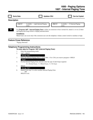 Page 9971607 - Internal Paging Tone
  Sorts Data   Updates CEU   Can be Copied
Description
 124i Available — eight Internal Paging
zones. 384i Available — 32 Internal Paging
zones.
INUse Program 1607 - Internal Paging Tone to allow an extension to have normal (0), muted (1) or no (2) Inter-
nal Paging alert beeps before a Paging announcement.
Conditions
Muted tones can occur only if the extension user sets the telephone volume control switch to medium or high.
Feature Cross Reference
Paging (Internal)...