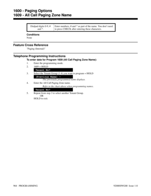 Page 1000Dialpad digits 0-9, #
and *.Enter numbers, # and * as part of the name. You don’t need
to press CHECK after entering these characters.
Conditions
None
Feature Cross Reference
Paging (Internal)
Telephone Programming Instructions
To enter data for Program 1609 (All Call Paging Zone Name):
1. Enter the programming mode.
2. 1609 + HOLD
Tenant No?
3. Select the Tenant Group (1-4) you want to program + HOLD
(Previous Name) -
The previously programmed name displays.
4. Enter the All Call Paging Zone name.
Refer...