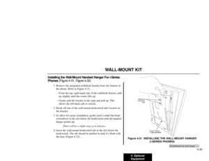 Page 1014. Optional
Equipment4-39
WALL-MOUNT KIT
Installing the Wall-Mount Handset Hanger For i-Series
Phones (Figure 4-31, Figure 4-32)
1. Remove the integrated wall/desk bracket from the bottom of
the phone. Refer to Figure 4-31.
- From the top, right-hand side of the wall/desk bracket, pull
up slightly until the corner lifts up.
- Gently pull the bracket to the right and pull up. This
allows the left-hand side to release.
2. Break off one of the wall-mount hookswitch tabs located on
the bracket.
3. To allow...