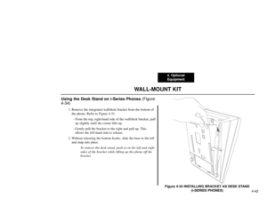 Page 1044. Optional
Equipment
4-42
WALL-MOUNT KIT
Using the Desk Stand on i-Series Phones (Figure
4-34)
1. Remove the integrated wall/desk bracket from the bottom of
the phone. Refer to Figure 4-31.
- From the top, right-hand side of the wall/desk bracket, pull
up slightly until the corner lifts up.
- Gently pull the bracket to the right and pull up. This
allows the left-hand side to release.
2. Without releasing the bottom hooks, slide the base to the left
and snap into place.
To remove the desk stand, push in...