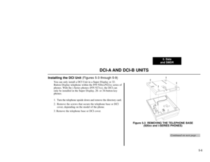 Page 1105. Data
and SMDR
5-6
DCI-A AND DCI-B UNITS
Installing the DCI Unit (Figures 5-3 through 5-9)
You can only install a DCI Unit in a Super Display or 32-
Button Display telephone within the P/N 926xx/922xx series of
phones. With the i-Series phones (P/N 927xx), the DCI can
only be installed in the Super Display, 28- or 34-button key
phones.
1. Turn the telephone upside down and remove the directory card.
2. Remove the screws that secure the telephone base or DCI
cover, depending on the model of the phone....