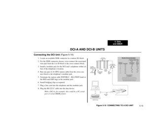 Page 1145. Data
and SMDR
5-10
DCI-A AND DCI-B UNITS
Connecting the DCI Unit (Figure 5-10)
1. Locate an available DDK connector in a station (B) block.
2. For the DDK connector chosen, cross-connect the associated
wire pair from the A or B block to the cross-connect block.
3. Install a modular jack for the DCI unit’s telephone within six
feet of the telephone’s location.
4. Run one pair of 24 AWG station cable from the cross-con-
nect block to the telephone’s modular jack.
5. Terminate the station cable WHT/BLU -...