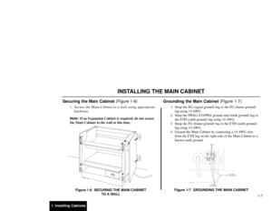 Page 1421. Installing Cabinets1-7
Securing the Main Cabinet (Figure 1-6)
1. Secure the Main Cabinet to a wall using appropriate
hardware.
Note:If an Expansion Cabinet is required, do not secure
the Main Cabinet to the wall at this time.
Figure 1-6  SECURING THE MAIN CABINET
TO A WALL
Grounding the Main Cabinet (Figure 1-7)
1. Strap the SG (signal ground) lug to the FG (frame ground)
lug using 14 AWG.
2. Strap the PBXG (CO/PBX ground start trunk ground) lug to
the ETH (earth ground) lug using 14 AWG.
3. Strap the...