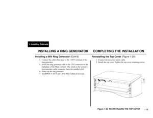 Page 1531. Installing Cabinets
1-18
Installing a 90V Ring Generator (Cont’d)
4. Connect the cables Red lead to the +105V terminal of the
ring generator.
5. Install the ring generator cable to the CN5 connector on the
backplane of the Main Cabinet.  The pinch on the systems
ring generator cable connector faces the installers left.
6. Power up the ring generator.
7. Install PCBs to slots 6 and 7 of the Main Cabinet, if necessary.
Reinstalling the Top Cover (Figure 1-20)
1. Connect the top cover alarm cable.
2....