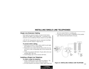 Page 1833. Installing
Extensions and Trunks3-5
INSTALLING SINGLE LINE TELEPHONES
Single Line Extension Cabling
Each single line extension requires one-pair twisted station
cable from the MDF to the modular jack.  A maximum of 48
extensions can be installed per 50-pin connector on each 48FU.
A 90-105 VAC ring generator must be connected to the Main
Cabinet to provide ringing to single line sets.
To connect station cabling:
1. Punch down one pair 24 AWG station cable for each single
line telephone to a...